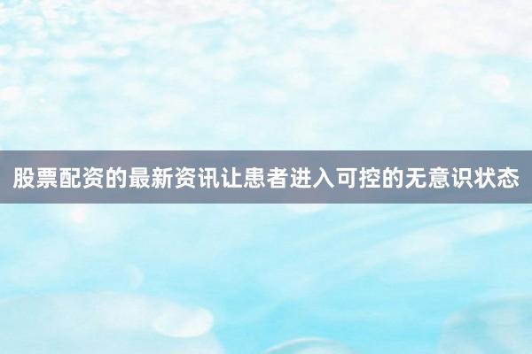 股票配资的最新资讯让患者进入可控的无意识状态