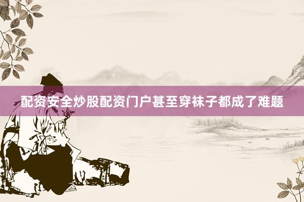 配资安全炒股配资门户甚至穿袜子都成了难题