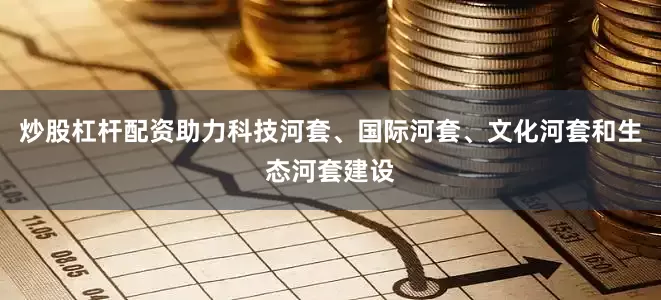 炒股杠杆配资助力科技河套、国际河套、文化河套和生态河套建设