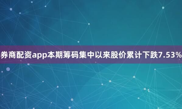 券商配资app本期筹码集中以来股价累计下跌7.53%