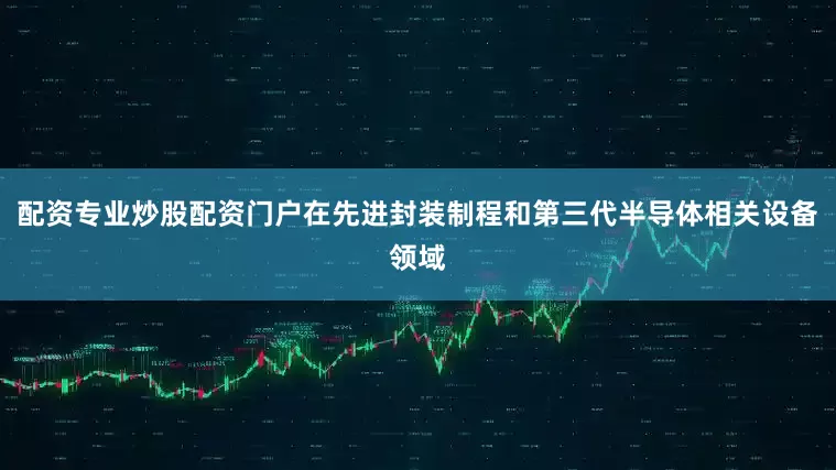 配资专业炒股配资门户在先进封装制程和第三代半导体相关设备领域