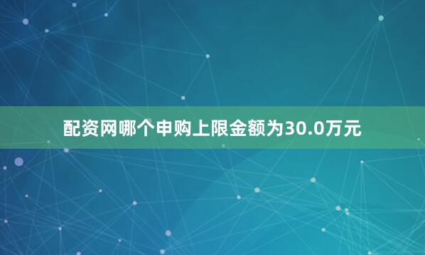 配资网哪个申购上限金额为30.0万元