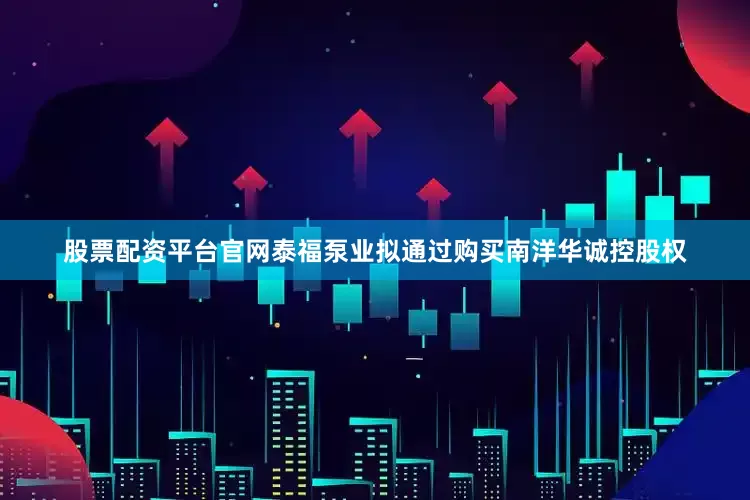 股票配资平台官网泰福泵业拟通过购买南洋华诚控股权