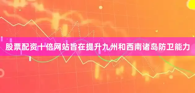 股票配资十倍网站旨在提升九州和西南诸岛防卫能力