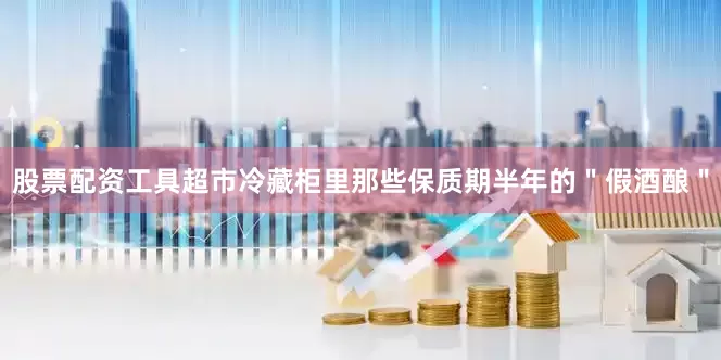 股票配资工具超市冷藏柜里那些保质期半年的＂假酒酿＂