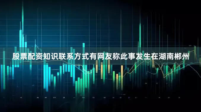 股票配资知识联系方式有网友称此事发生在湖南郴州
