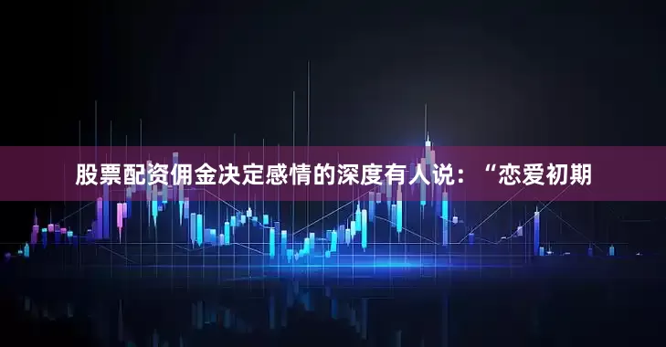 股票配资佣金决定感情的深度有人说：“恋爱初期