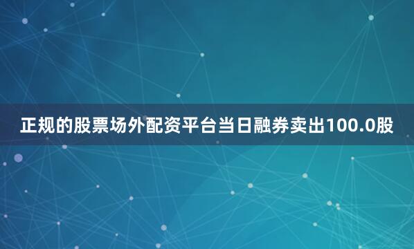 正规的股票场外配资平台当日融券卖出100.0股