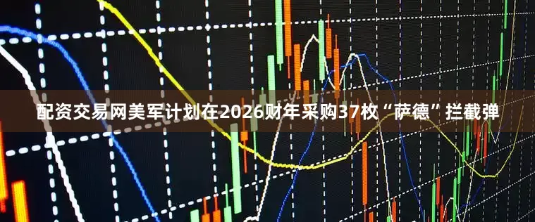 配资交易网美军计划在2026财年采购37枚“萨德”拦截弹